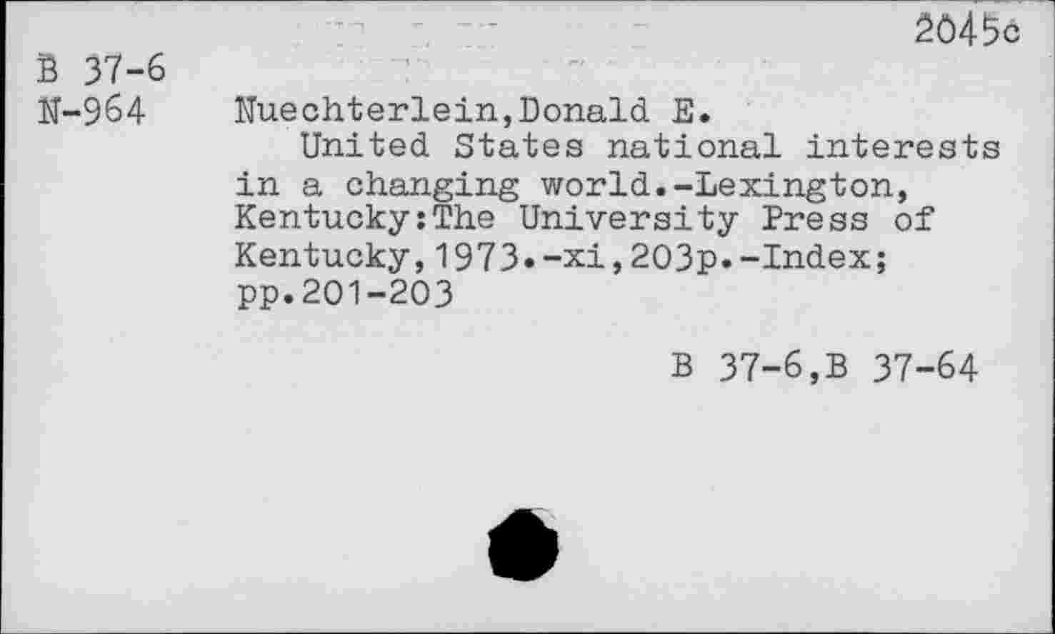 ﻿B 37-6 N-964
20456
Nuechterlein,Donald E.
United States national interests in a changing world.-Lexington, Kentucky:The University Press of Kentucky,1973»-xi,203p.-Index; pp.201-203
B 37-6,B 37-64